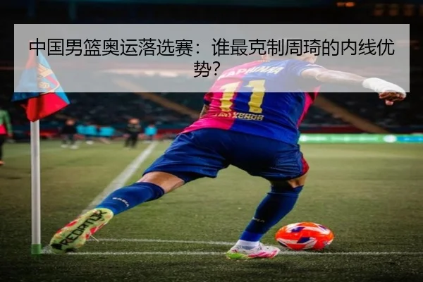 中国男篮奥运落选赛：谁最克制周琦的内线优势？